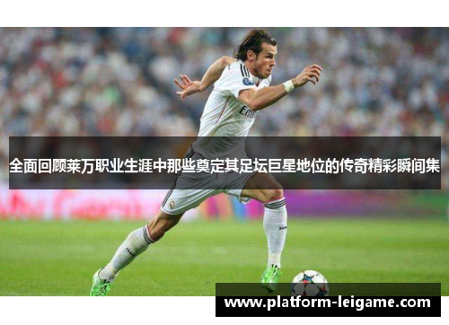 全面回顾莱万职业生涯中那些奠定其足坛巨星地位的传奇精彩瞬间集