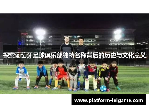 探索葡萄牙足球俱乐部独特名称背后的历史与文化意义