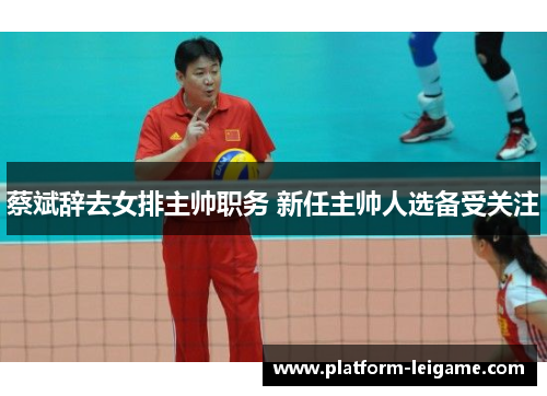 蔡斌辞去女排主帅职务 新任主帅人选备受关注