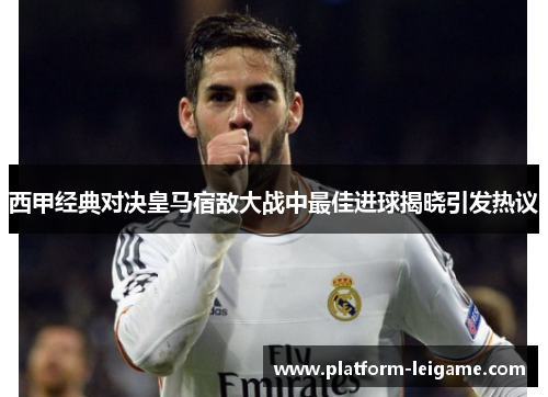 西甲经典对决皇马宿敌大战中最佳进球揭晓引发热议