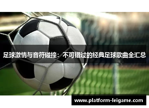 足球激情与音符碰撞:不可错过的经典足球歌曲全汇总 足球激情与音符碰撞:不可错过的经典足球歌曲全汇总