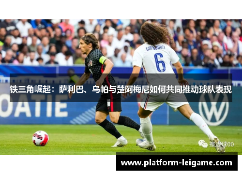 铁三角崛起:萨利巴、乌帕与楚阿梅尼如何共同推动球队表现 铁三角崛起:萨利巴、乌帕与楚阿梅尼如何共同推动球队表现