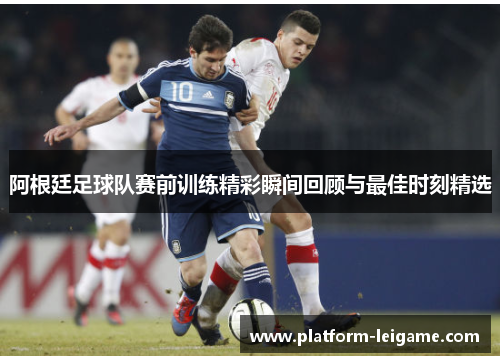 阿根廷足球队赛前训练精彩瞬间回顾与最佳时刻精选 阿根廷足球队赛前训练精彩瞬间回顾与最佳时刻精选