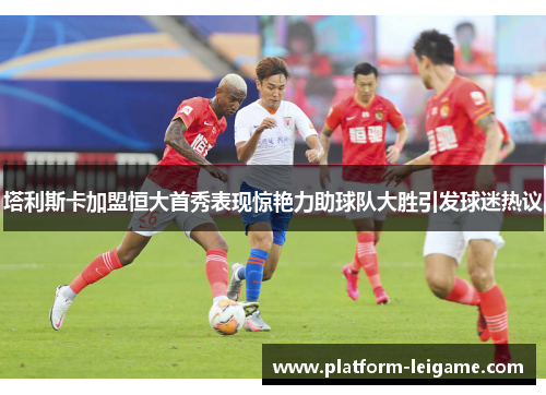 塔利斯卡加盟恒大首秀表现惊艳力助球队大胜引发球迷热议