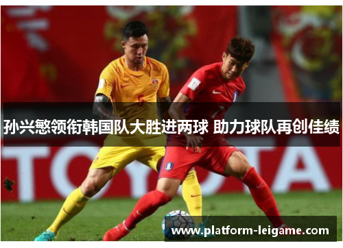 孙兴慜领衔韩国队大胜进两球 助力球队再创佳绩 孙兴慜领衔韩国队大胜进两球 助力球队再创佳绩