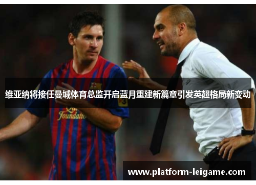 维亚纳将接任曼城体育总监开启蓝月重建新篇章引发英超格局新变动 维亚纳将接任曼城体育总监开启蓝月重建新篇章引发英超格局新变动